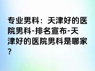 专业男科：天津好的医院男科-排名宣布-天津好的医院男科是哪家？