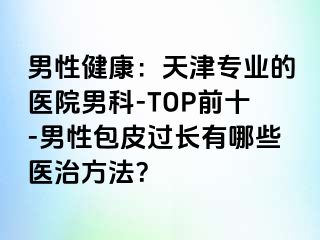 男性健康：天津专业的医院男科-TOP前十-男性包皮过长有哪些医治方法？