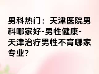 男科热门：天津医院男科哪家好-男性健康-天津治疗男性不育哪家专业？