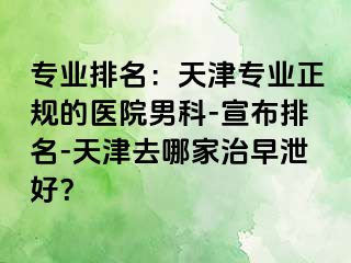 专业排名：天津专业正规的医院男科-宣布排名-天津去哪家治早泄好？