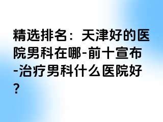 精选排名：天津好的医院男科在哪-前十宣布-治疗男科什么医院好？