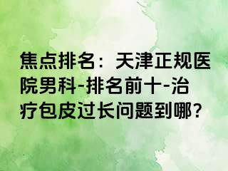 焦点排名：天津正规医院男科-排名前十-治疗包皮过长问题到哪？