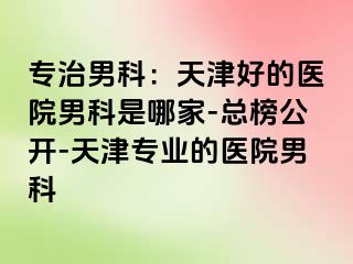 专治男科：天津好的医院男科是哪家-总榜公开-天津专业的医院男科