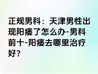 正规男科：天津男性出现阳痿了怎么办-男科前十-阳痿去哪里治疗好？