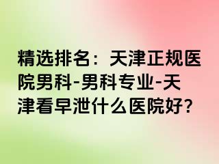 精选排名：天津正规医院男科-男科专业-天津看早泄什么医院好？