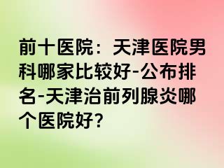 前十医院：天津医院男科哪家比较好-公布排名-天津治前列腺炎哪个医院好？
