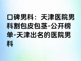 口碑男科：天津医院男科割包皮包茎-公开榜单-天津出名的医院男科