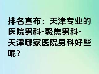 排名宣布：天津专业的医院男科-聚焦男科-天津哪家医院男科好些呢？