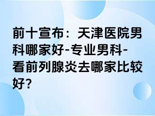 前十宣布：天津医院男科哪家好-专业男科-看前列腺炎去哪家比较好？