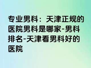 专业男科：天津正规的医院男科是哪家-男科排名-天津看男科好的医院
