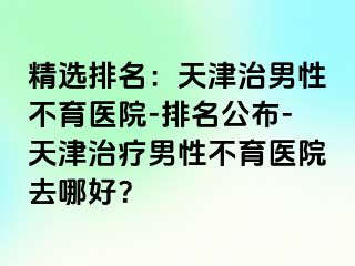 精选排名：天津治男性不育医院-排名公布-天津治疗男性不育医院去哪好？