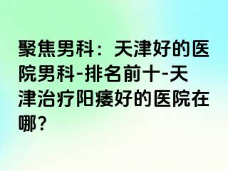 聚焦男科：天津好的医院男科-排名前十-天津治疗阳痿好的医院在哪？