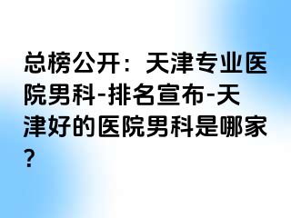 总榜公开：天津专业医院男科-排名宣布-天津好的医院男科是哪家？