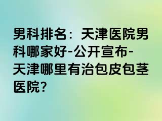 男科排名：天津医院男科哪家好-公开宣布-天津哪里有治包皮包茎医院？
