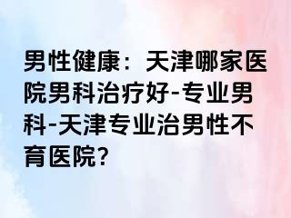 男性健康：天津哪家医院男科治疗好-专业男科-天津专业治男性不育医院？