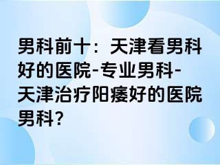 男科前十：天津看男科好的医院-专业男科-天津治疗阳痿好的医院男科？