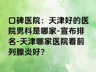 口碑医院：天津好的医院男科是哪家-宣布排名-天津哪家医院看前列腺炎好？