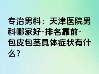专治男科：天津医院男科哪家好-排名靠前-包皮包茎具体症状有什么？