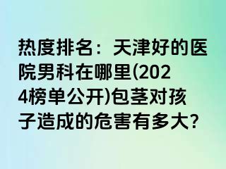 热度排名：天津好的医院男科在哪里(2024榜单公开)包茎对孩子造成的危害有多大？