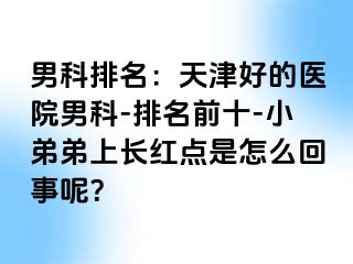 男科排名：天津好的医院男科-排名前十-小弟弟上长红点是怎么回事呢？