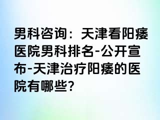 男科咨询：天津看阳痿医院男科排名-公开宣布-天津治疗阳痿的医院有哪些？