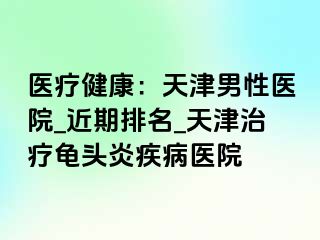 医疗健康：天津男性医院_近期排名_天津治疗龟头炎疾病医院