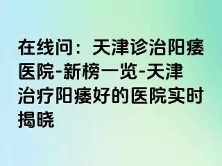 在线问：天津诊治阳痿医院-新榜一览-天津治疗阳痿好的医院实时揭晓