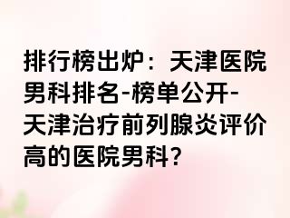 排行榜出炉：天津医院男科排名-榜单公开-天津治疗前列腺炎评价高的医院男科？