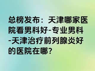 总榜发布：天津哪家医院看男科好-专业男科-天津治疗前列腺炎好的医院在哪？