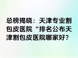总榜揭晓：天津专业割包皮医院“排名公布天津割包皮医院哪家好？