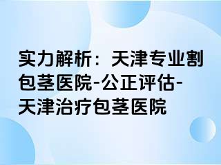 实力解析：天津专业割包茎医院-公正评估-天津治疗包茎医院