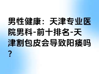 男性健康：天津专业医院男科-前十排名-天津割包皮会导致阳痿吗？