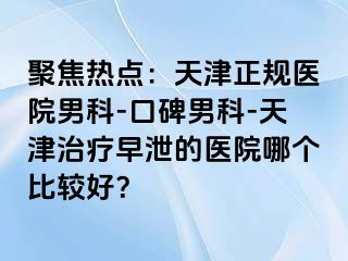 聚焦热点：天津正规医院男科-口碑男科-天津治疗早泄的医院哪个比较好？