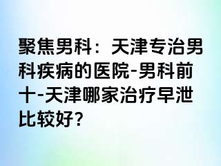 聚焦男科：天津专治男科疾病的医院-男科前十-天津哪家治疗早泄比较好？