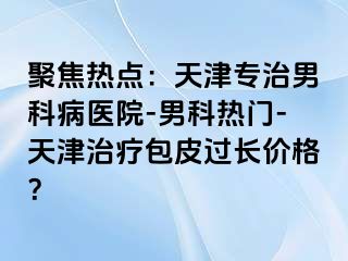 聚焦热点：天津专治男科病医院-男科热门-天津治疗包皮过长价格？