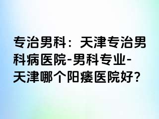 专治男科：天津专治男科病医院-男科专业-天津哪个阳痿医院好？