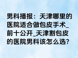 男科播报：天津哪里的医院适合做包皮手术_前十公开_天津割包皮的医院男科该怎么选？