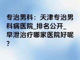 专治男科：天津专治男科病医院_排名公开_早泄治疗哪家医院好呢？