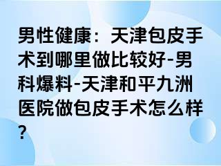 男性健康：天津包皮手术到哪里做比较好-男科爆料-天津和平九洲医院做包皮手术怎么样？