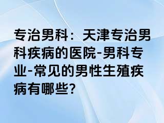专治男科：天津专治男科疾病的医院-男科专业-常见的男性生殖疾病有哪些？