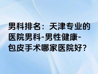 男科排名：天津专业的医院男科-男性健康-包皮手术哪家医院好？