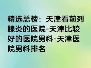 精选总榜：天津看前列腺炎的医院-天津比较好的医院男科-天津医院男科排名