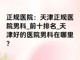 正规医院：天津正规医院男科_前十排名_天津好的医院男科在哪里？