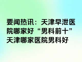 要闻热讯：天津早泄医院哪家好“男科前十”天津哪家医院男科好