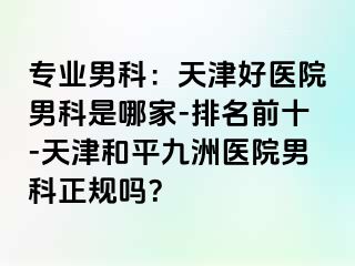 专业男科：天津好医院男科是哪家-排名前十-天津和平九洲医院男科正规吗？