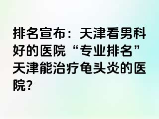 排名宣布：天津看男科好的医院“专业排名”天津能治疗龟头炎的医院？