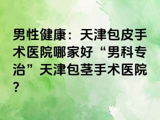 男性健康：天津包皮手术医院哪家好“男科专治”天津包茎手术医院？
