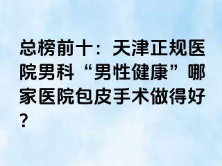 总榜前十：天津正规医院男科“男性健康”哪家医院包皮手术做得好？
