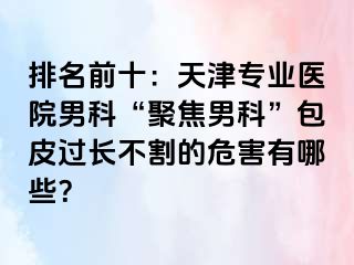 排名前十：天津专业医院男科“聚焦男科”包皮过长不割的危害有哪些？