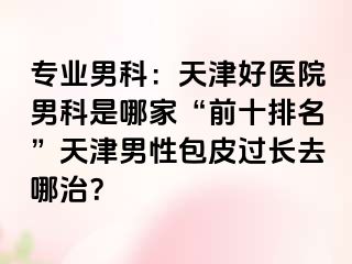 专业男科：天津好医院男科是哪家“前十排名”天津男性包皮过长去哪治？